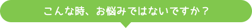 こんな時、お悩みではないですか？